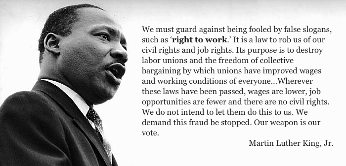 We must guard against being fooled by false slogans, such as ‘right to work.’ It is a law to rob us of our civil rights and job rights. Its purpose is to destroy labor unions and the freedom of collective bargaining by which unions have improved wages and working conditions of everyone…Wherever these laws have been passed, wages are lower, job opportunities are fewer and there are no civil rights. We do not intend to let them do this to us. We demand this fraud be stopped. Our weapon is our vote.
 -- Martin Luther King, Jr.